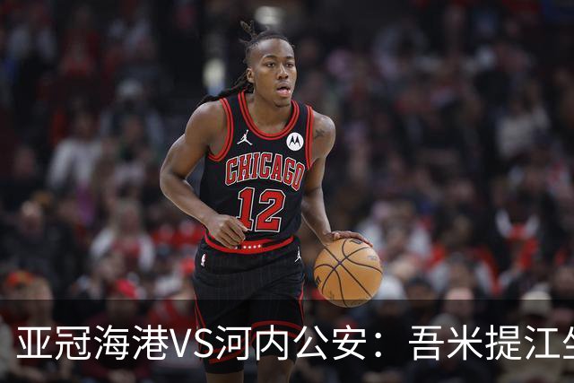 亚冠海港VS河内公安：吾米提江坐镇 刘祝润出击 6大外援领衔中轴线