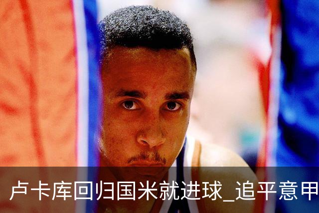 卢卡库回归国米就进球 追平意甲首轮最快进球纪录