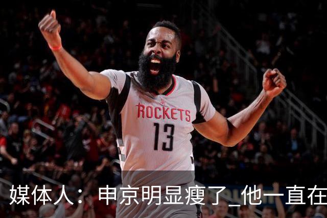 媒体人：申京明显瘦了 他一直在与一位专业的运动营养师合作