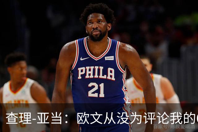 查理-亚当：欧文从没为评论我的64米吊射道歉，他说是开大脚
