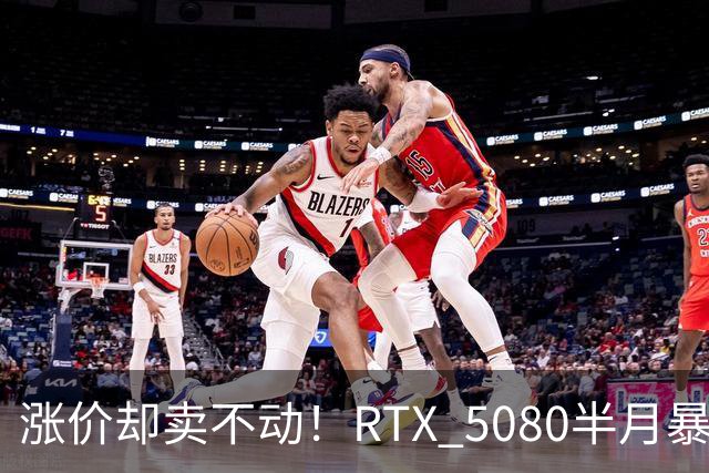 涨价却卖不动！RTX 5080半月暴涨5000元：商家称销量太少懒得统计