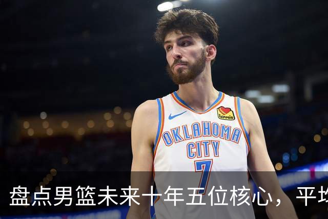 盘点男篮未来十年五位核心，平均身高2米06，能否冲击奥运会？