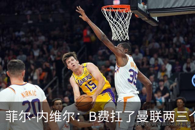 菲尔-内维尔：B费扛了曼联两三个赛季，我觉得他受了委屈