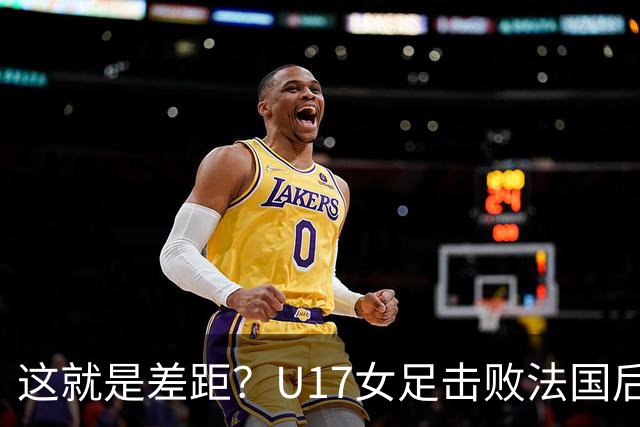 这就是差距？U17女足击败法国后，法媒一针见血，点出法国队输球原因，牛子琪两扑点