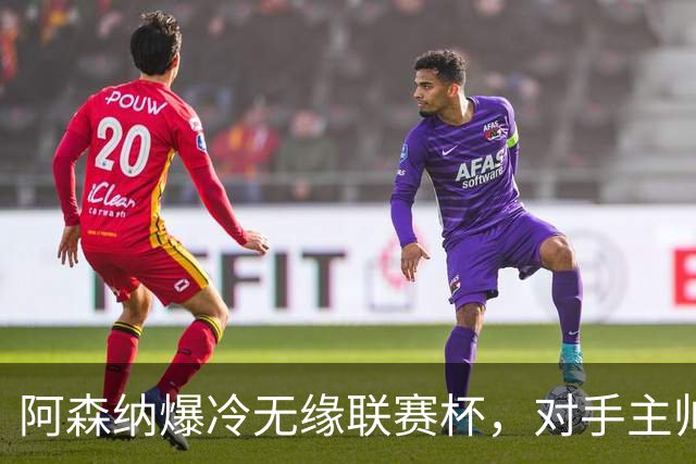 阿森纳爆冷无缘联赛杯，对手主帅盛赞阿尔特塔职业素养