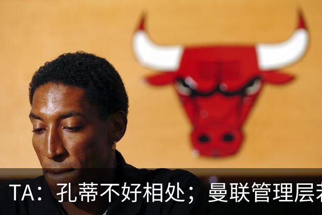 TA：孔蒂不好相处；曼联管理层若因此拒绝他，就是自身问题